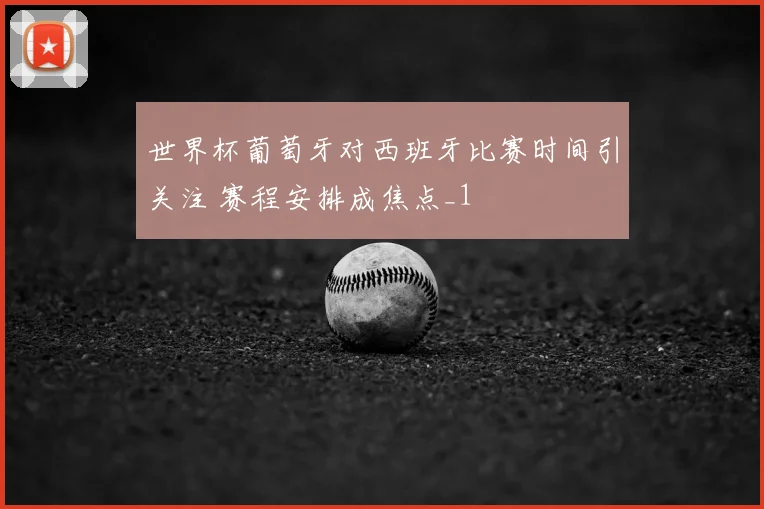 世界杯葡萄牙对西班牙比赛时间引关注 赛程安排成焦点_1
