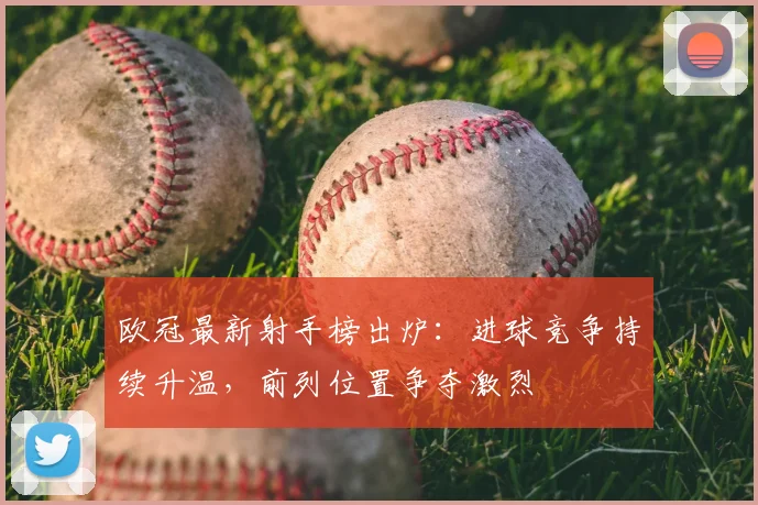 欧冠最新射手榜出炉:进球竞争持续升温,前列位置争夺激烈