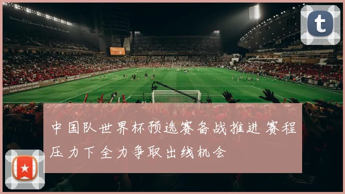 中国队世界杯预选赛备战推进 赛程压力下全力争取出线机会