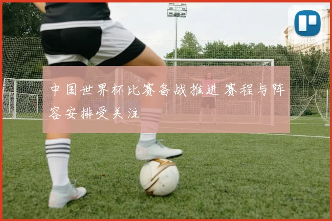 中国世界杯比赛备战推进 赛程与阵容安排受关注