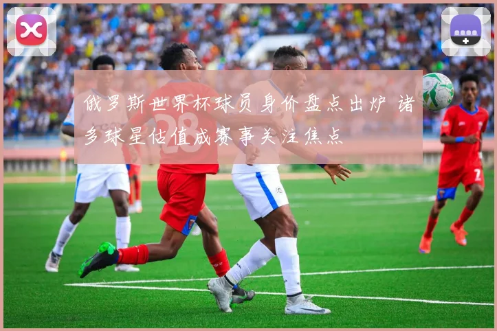 俄罗斯世界杯球员身价盘点出炉 诸多球星估值成赛事关注焦点