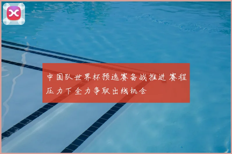 中国队世界杯预选赛备战推进 赛程压力下全力争取出线机会
