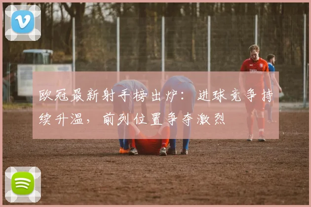 欧冠最新射手榜出炉:进球竞争持续升温,前列位置争夺激烈