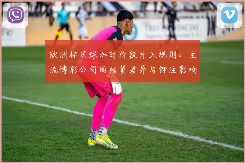 欧洲杯买球加时阶段计入规则、主流博彩公司间结算差异与押注影响解读