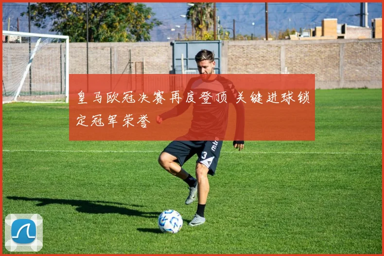 皇马欧冠决赛再度登顶 关键进球锁定冠军荣誉