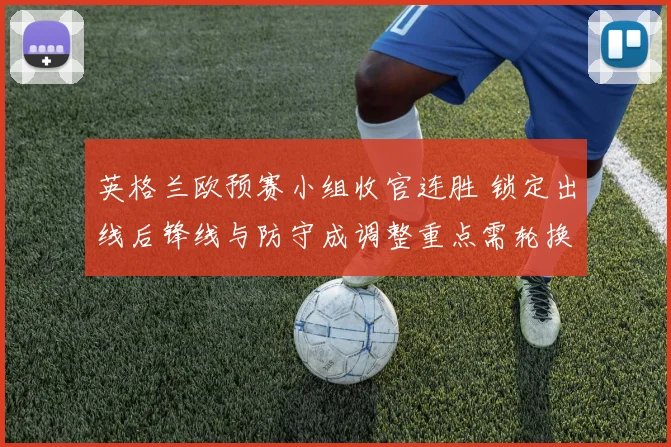 英格兰欧预赛小组收官连胜 锁定出线后锋线与防守成调整重点需轮换