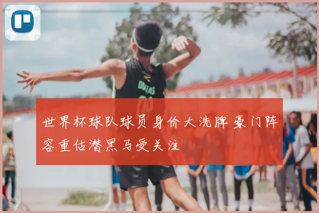 世界杯球队球员身价大洗牌 豪门阵容重估潜黑马受关注