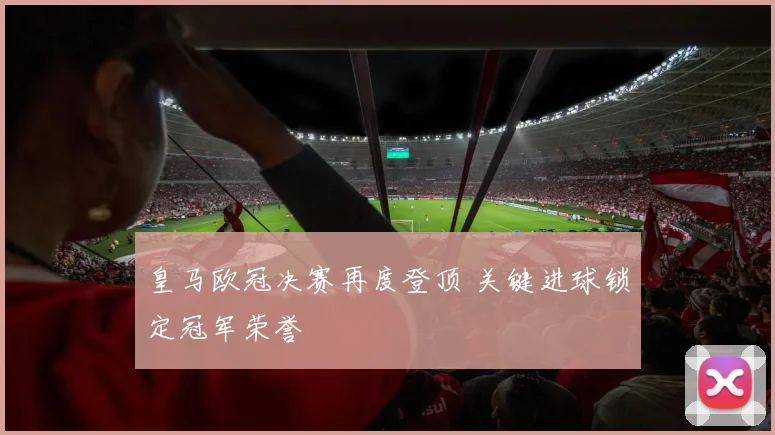 皇马欧冠决赛再度登顶 关键进球锁定冠军荣誉