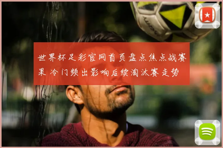 世界杯足彩官网首页盘点焦点战赛果 冷门频出影响后续淘汰赛走势