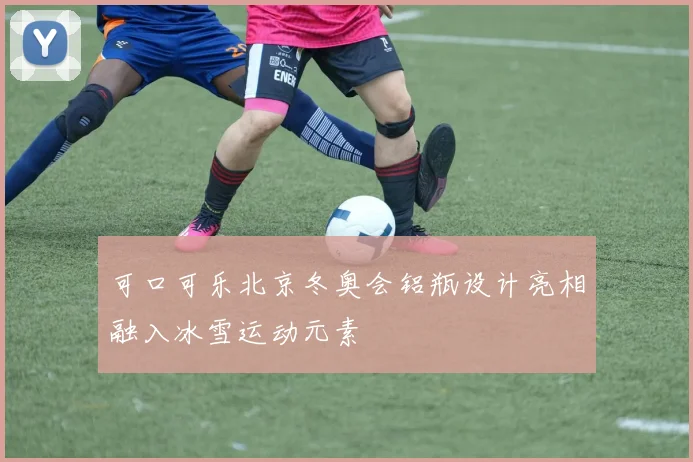 可口可乐北京冬奥会铝瓶设计亮相融入冰雪运动元素