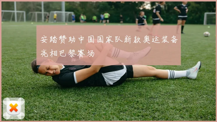 安踏赞助中国国家队新款奥运装备亮相巴黎赛场