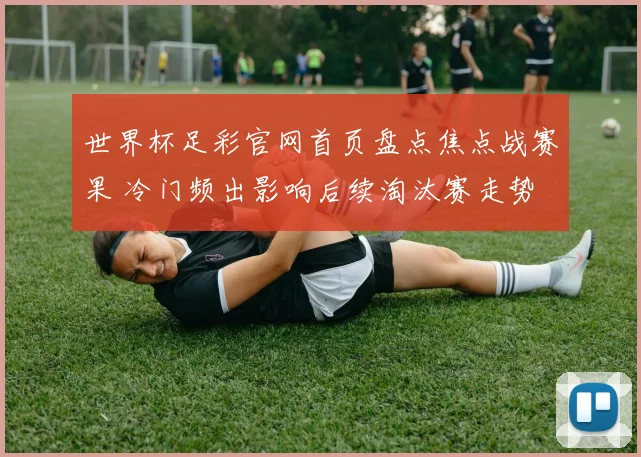 世界杯足彩官网首页盘点焦点战赛果 冷门频出影响后续淘汰赛走势