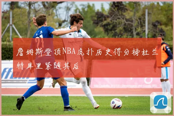 詹姆斯登顶NBA虎扑历史得分榜杜兰特库里紧随其后