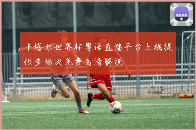 卡塔尔世界杯粤语直播平台上线提供多场次免费高清解说