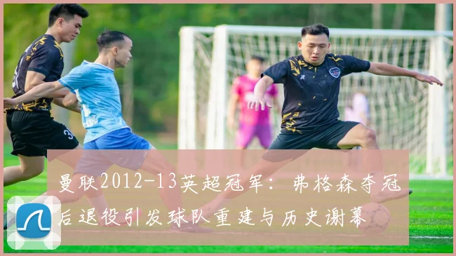 曼联2012-13英超冠军:弗格森夺冠后退役引发球队重建与历史谢幕