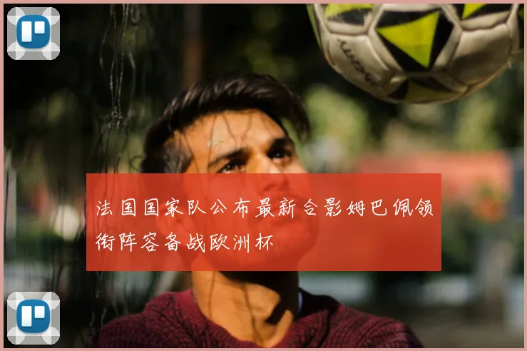 法国国家队公布最新合影姆巴佩领衔阵容备战欧洲杯