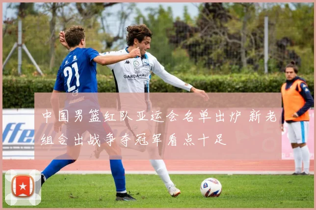 中国男篮红队亚运会名单出炉 新老组合出战争夺冠军看点十足