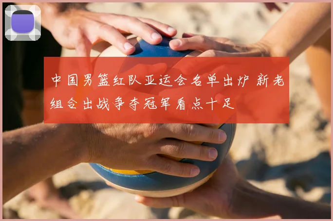 中国男篮红队亚运会名单出炉 新老组合出战争夺冠军看点十足