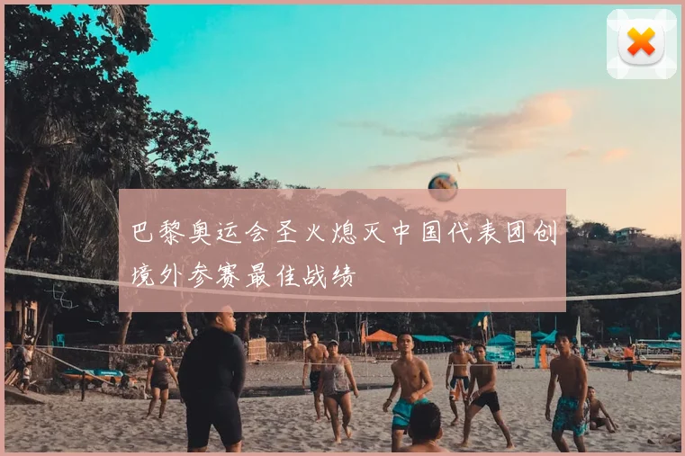巴黎奥运会圣火熄灭中国代表团创境外参赛最佳战绩