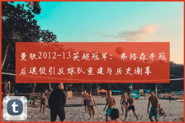 曼联2012-13英超冠军:弗格森夺冠后退役引发球队重建与历史谢幕