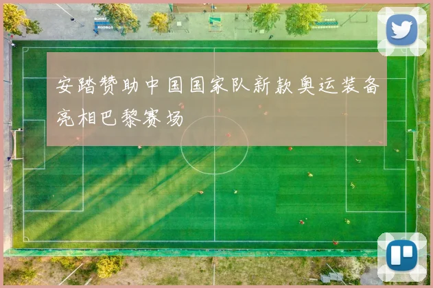 安踏赞助中国国家队新款奥运装备亮相巴黎赛场