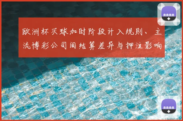 欧洲杯买球加时阶段计入规则、主流博彩公司间结算差异与押注影响解读