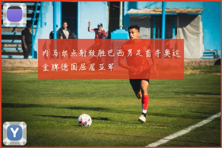 内马尔点射致胜巴西男足首夺奥运金牌德国屈居亚军