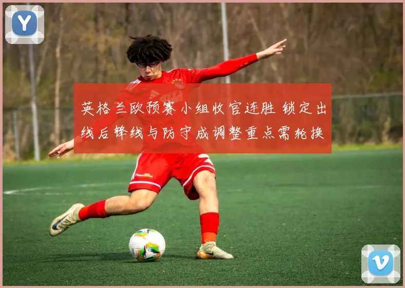 英格兰欧预赛小组收官连胜 锁定出线后锋线与防守成调整重点需轮换